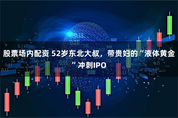 股票场内配资 52岁东北大叔，带贵妇的“液体黄金”冲刺IPO