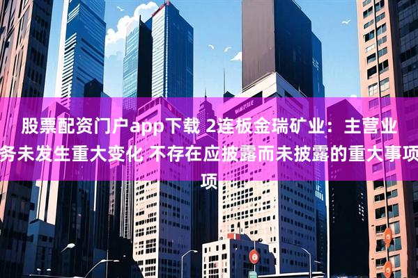 股票配资门户app下载 2连板金瑞矿业：主营业务未发生重大变化 不存在应披露而未披露的重大事项