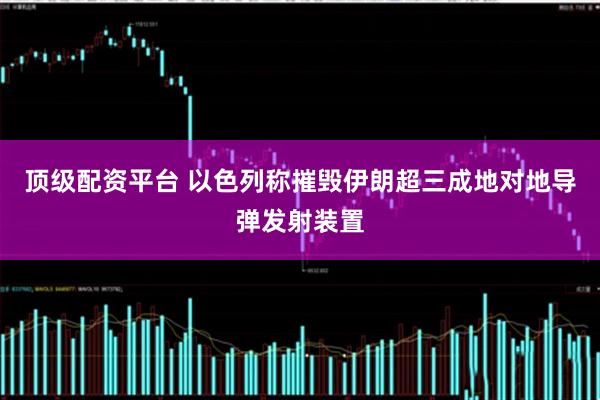 顶级配资平台 以色列称摧毁伊朗超三成地对地导弹发射装置