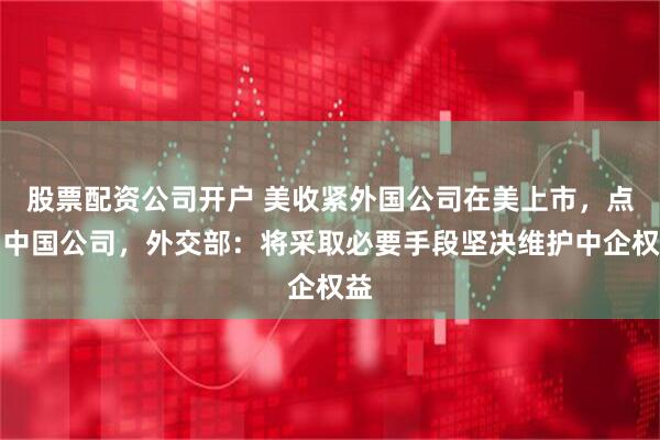 股票配资公司开户 美收紧外国公司在美上市，点名中国公司，外交部：将采取必要手段坚决维护中企权益