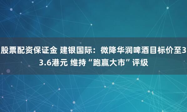 股票配资保证金 建银国际：微降华润啤酒目标价至33.6港元 维持“跑赢大市”评级