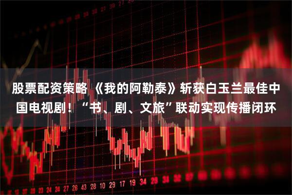 股票配资策略 《我的阿勒泰》斩获白玉兰最佳中国电视剧！“书、剧、文旅”联动实现传播闭环