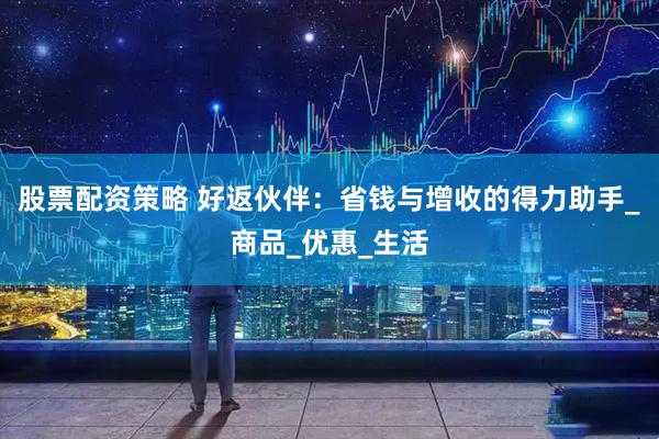 股票配资策略 好返伙伴：省钱与增收的得力助手_商品_优惠_生活