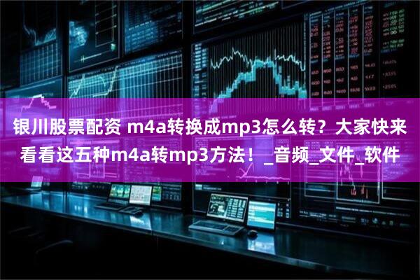 银川股票配资 m4a转换成mp3怎么转？大家快来看看这五种m4a转mp3方法！_音频_文件_软件
