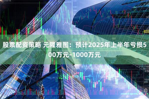 股票配资策略 元隆雅图：预计2025年上半年亏损500万元-1000万元
