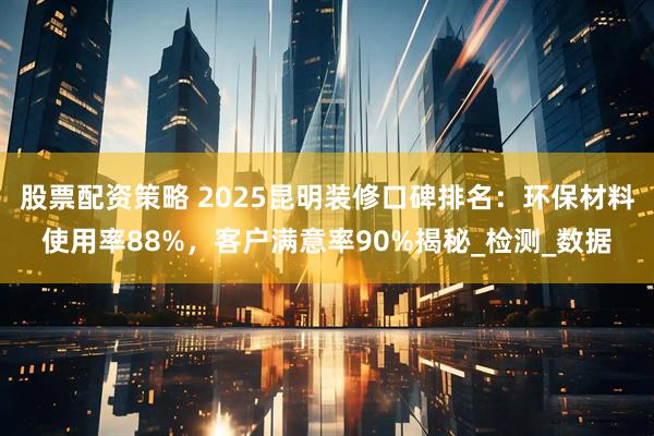 股票配资策略 2025昆明装修口碑排名：环保材料使用率88%，客户满意率90%揭秘_检测_数据