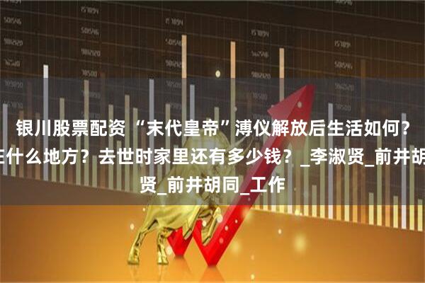 银川股票配资 “末代皇帝”溥仪解放后生活如何？晚年住在什么地方？去世时家里还有多少钱？_李淑贤_前井胡同_工作