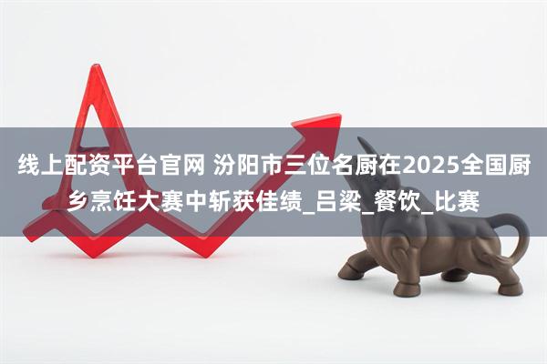 线上配资平台官网 汾阳市三位名厨在2025全国厨乡烹饪大赛中斩获佳绩_吕梁_餐饮_比赛