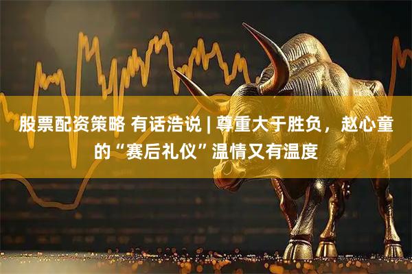 股票配资策略 有话浩说 | 尊重大于胜负，赵心童的“赛后礼仪”温情又有温度