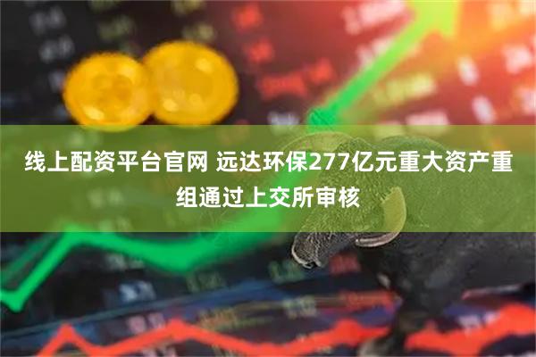 线上配资平台官网 远达环保277亿元重大资产重组通过上交所审核