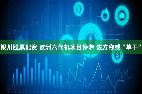 银川股票配资 欧洲六代机项目停滞 法方称或“单干”