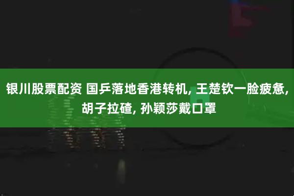 银川股票配资 国乒落地香港转机, 王楚钦一脸疲惫, 胡子拉碴, 孙颖莎戴口罩