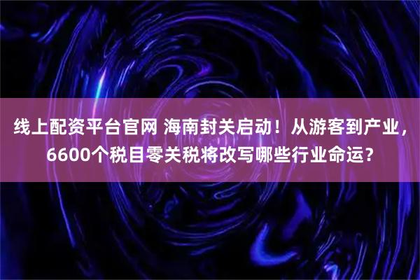 线上配资平台官网 海南封关启动！从游客到产业，6600个税目零关税将改写哪些行业命运？