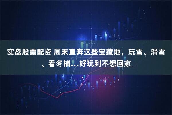 实盘股票配资 周末直奔这些宝藏地，玩雪、滑雪、看冬捕…好玩到不想回家