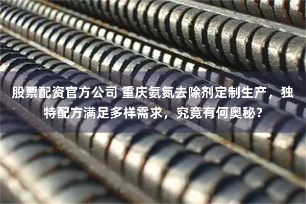 股票配资官方公司 重庆氨氮去除剂定制生产，独特配方满足多样需求，究竟有何奥秘？