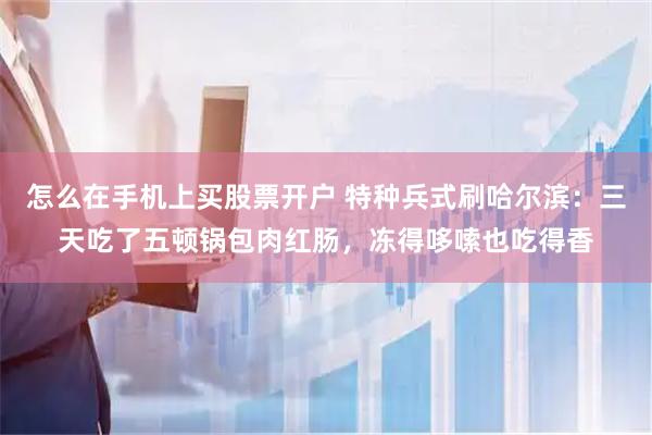 怎么在手机上买股票开户 特种兵式刷哈尔滨：三天吃了五顿锅包肉红肠，冻得哆嗦也吃得香