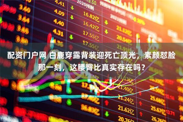 配资门户网 白鹿穿露背装迎死亡顶光，素颜怼脸那一刻，这腰臀比真实存在吗？
