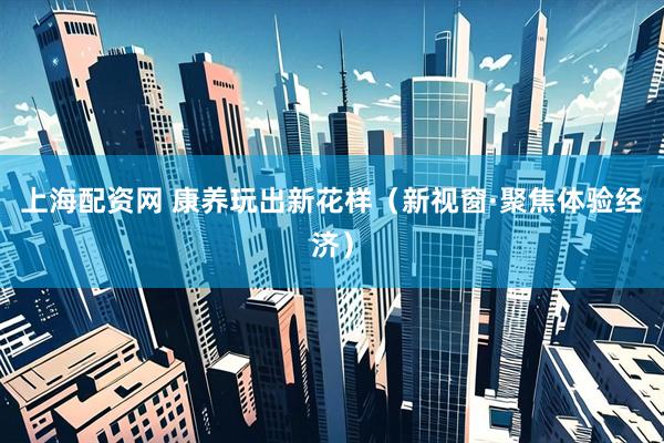 上海配资网 康养玩出新花样（新视窗·聚焦体验经济）